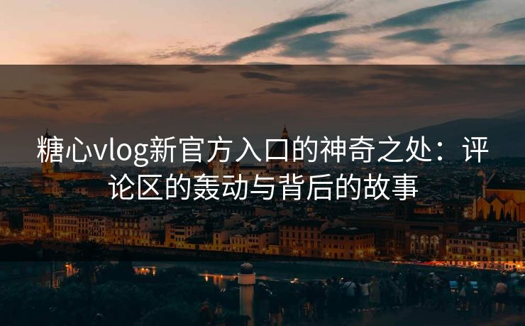 糖心vlog新官方入口的神奇之处：评论区的轰动与背后的故事