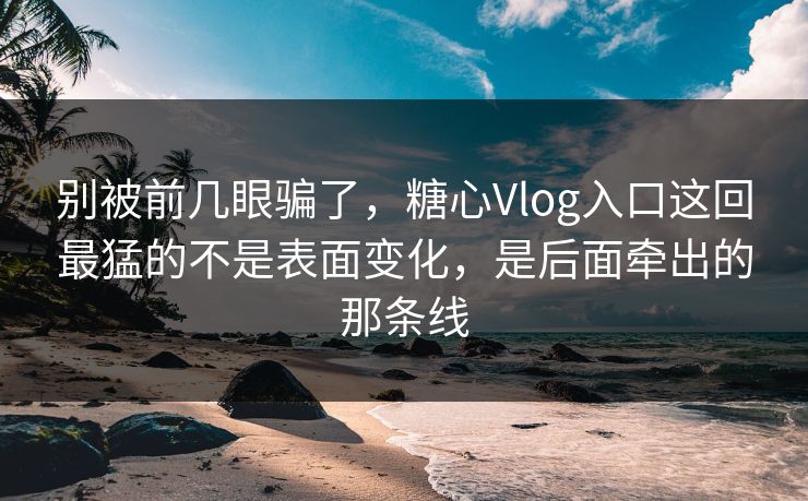 别被前几眼骗了，糖心Vlog入口这回最猛的不是表面变化，是后面牵出的那条线
