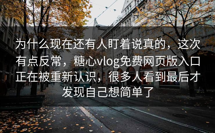 为什么现在还有人盯着说真的，这次有点反常，糖心vlog免费网页版入口正在被重新认识，很多人看到最后才发现自己想简单了