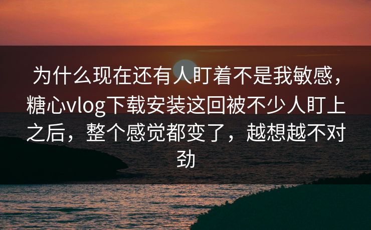 为什么现在还有人盯着不是我敏感，糖心vlog下载安装这回被不少人盯上之后，整个感觉都变了，越想越不对劲