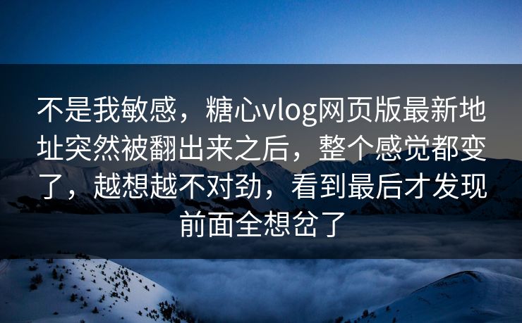 不是我敏感，糖心vlog网页版最新地址突然被翻出来之后，整个感觉都变了，越想越不对劲，看到最后才发现前面全想岔了