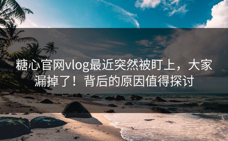 糖心官网vlog最近突然被盯上，大家漏掉了！背后的原因值得探讨