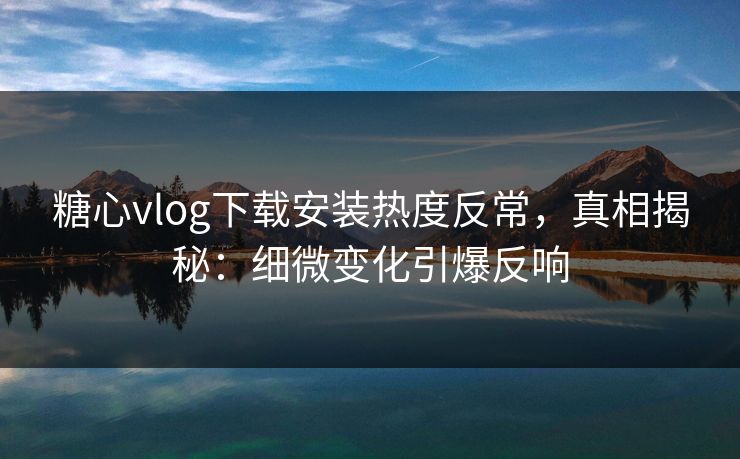 糖心vlog下载安装热度反常，真相揭秘：细微变化引爆反响