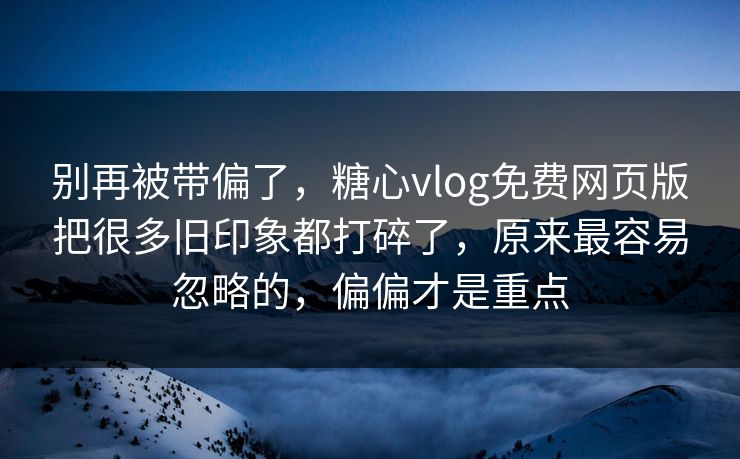 别再被带偏了，糖心vlog免费网页版把很多旧印象都打碎了，原来最容易忽略的，偏偏才是重点