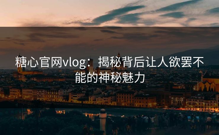 糖心官网vlog：揭秘背后让人欲罢不能的神秘魅力