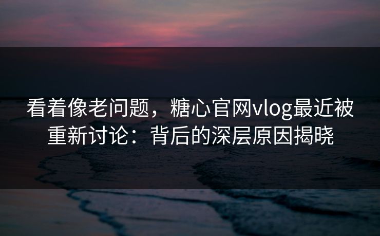 看着像老问题，糖心官网vlog最近被重新讨论：背后的深层原因揭晓
