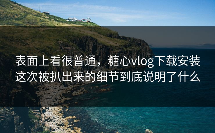 表面上看很普通，糖心vlog下载安装这次被扒出来的细节到底说明了什么
