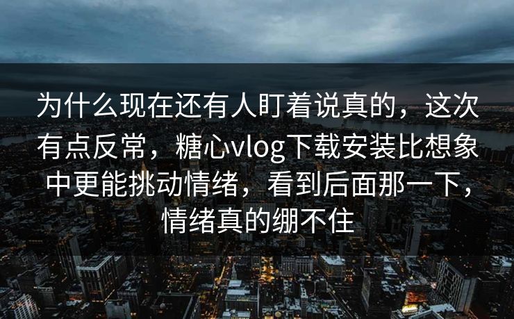为什么现在还有人盯着说真的，这次有点反常，糖心vlog下载安装比想象中更能挑动情绪，看到后面那一下，情绪真的绷不住