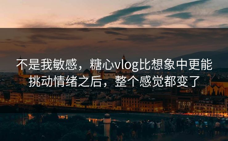 不是我敏感，糖心vlog比想象中更能挑动情绪之后，整个感觉都变了