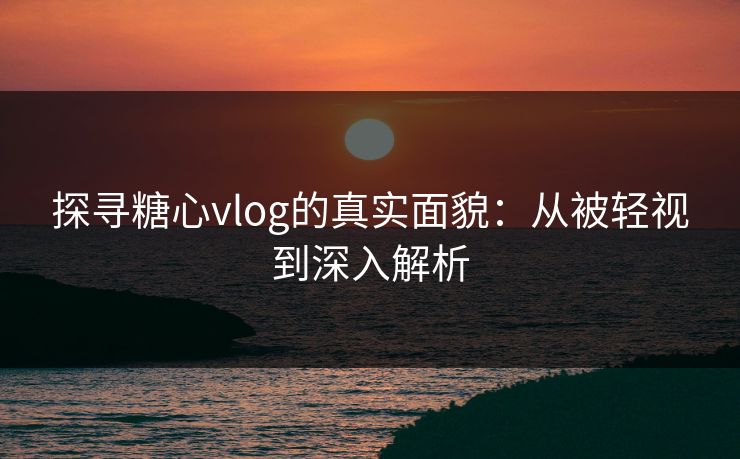 探寻糖心vlog的真实面貌：从被轻视到深入解析