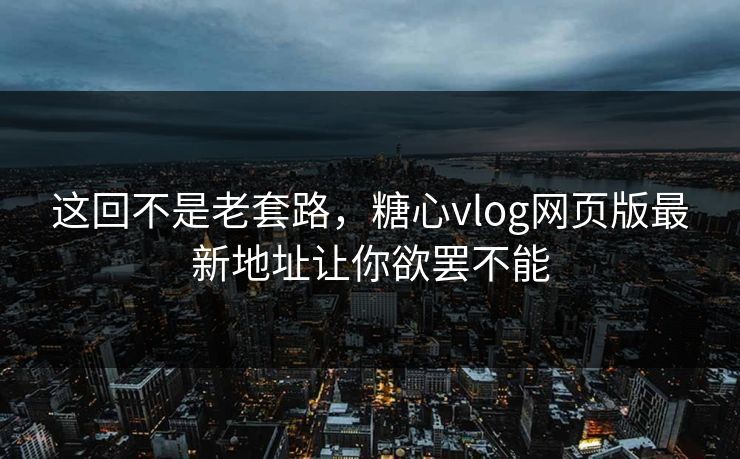 这回不是老套路，糖心vlog网页版最新地址让你欲罢不能