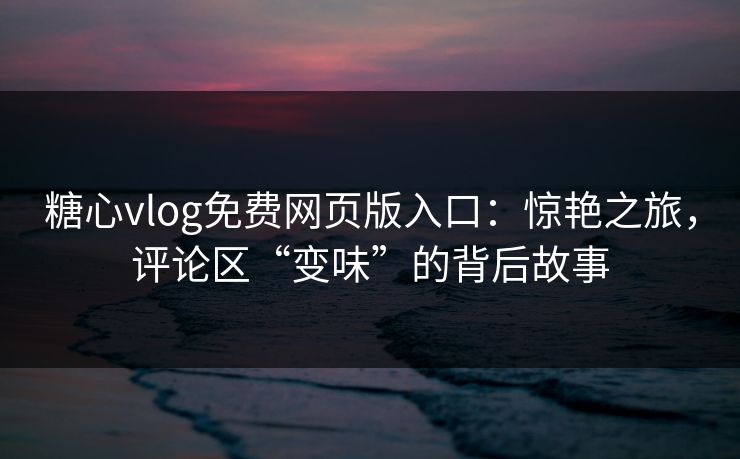糖心vlog免费网页版入口：惊艳之旅，评论区“变味”的背后故事
