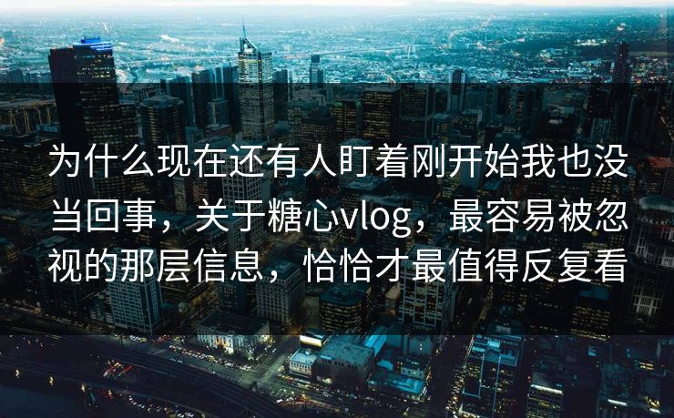 为什么现在还有人盯着刚开始我也没当回事，关于糖心vlog，最容易被忽视的那层信息，恰恰才最值得反复看