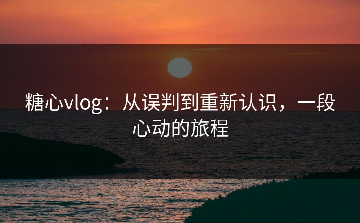 糖心vlog：从误判到重新认识，一段心动的旅程