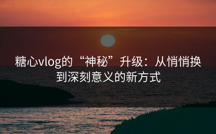 糖心vlog的“神秘”升级：从悄悄换到深刻意义的新方式