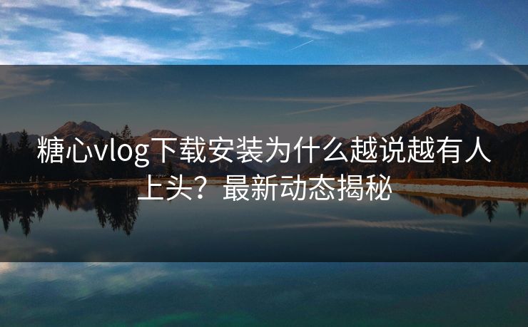 糖心vlog下载安装为什么越说越有人上头？最新动态揭秘
