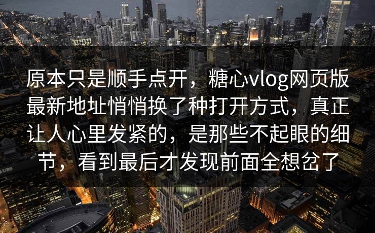 原本只是顺手点开，糖心vlog网页版最新地址悄悄换了种打开方式，真正让人心里发紧的，是那些不起眼的细节，看到最后才发现前面全想岔了