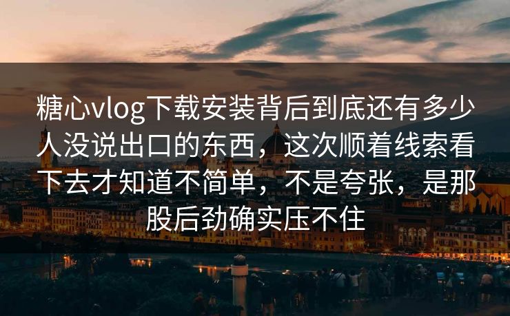 糖心vlog下载安装背后到底还有多少人没说出口的东西，这次顺着线索看下去才知道不简单，不是夸张，是那股后劲确实压不住