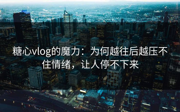 糖心vlog的魔力：为何越往后越压不住情绪，让人停不下来