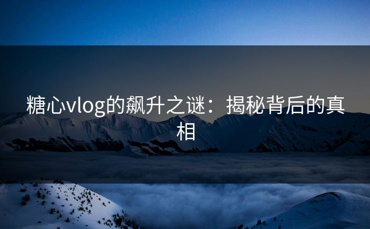 糖心vlog的飙升之谜：揭秘背后的真相