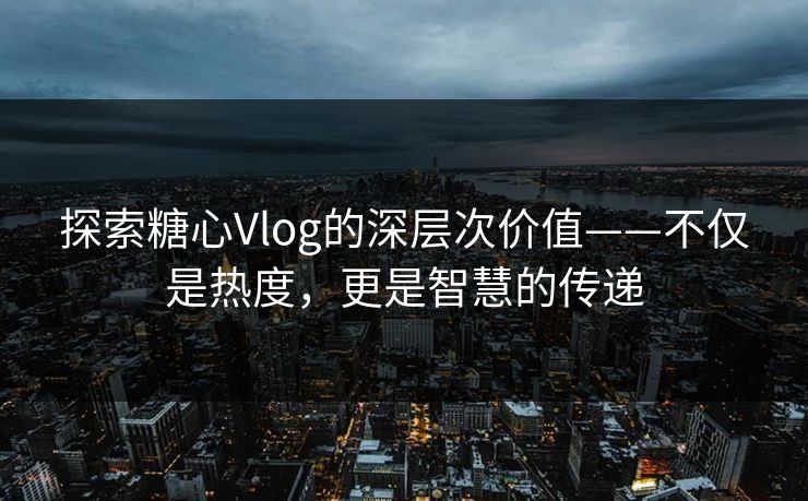 探索糖心Vlog的深层次价值——不仅是热度，更是智慧的传递