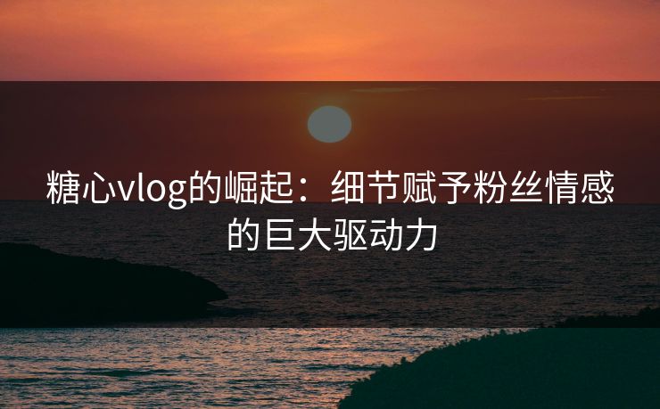 糖心vlog的崛起：细节赋予粉丝情感的巨大驱动力