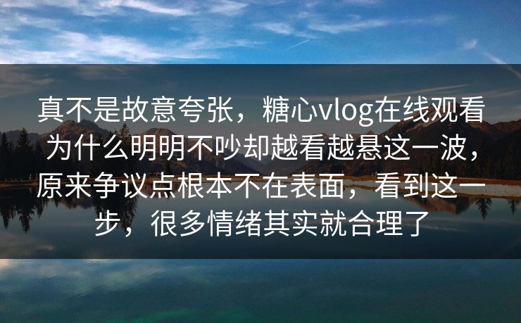 真不是故意夸张，糖心vlog在线观看为什么明明不吵却越看越悬这一波，原来争议点根本不在表面，看到这一步，很多情绪其实就合理了