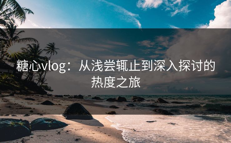 糖心vlog：从浅尝辄止到深入探讨的热度之旅