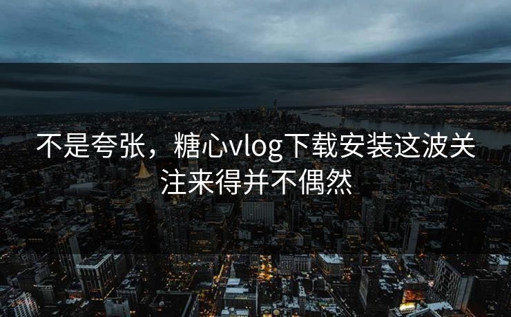 不是夸张，糖心vlog下载安装这波关注来得并不偶然