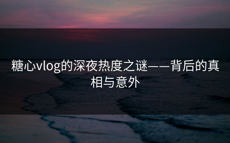 糖心vlog的深夜热度之谜——背后的真相与意外