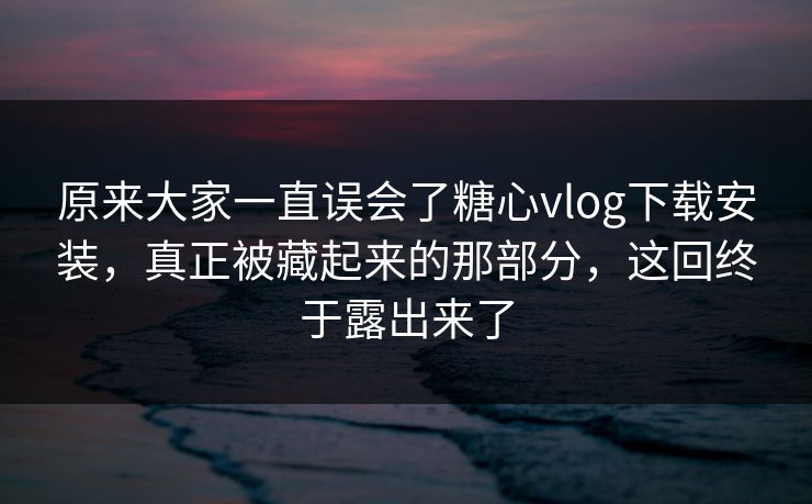 原来大家一直误会了糖心vlog下载安装，真正被藏起来的那部分，这回终于露出来了