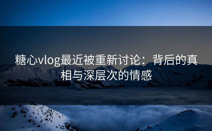 糖心vlog最近被重新讨论：背后的真相与深层次的情感