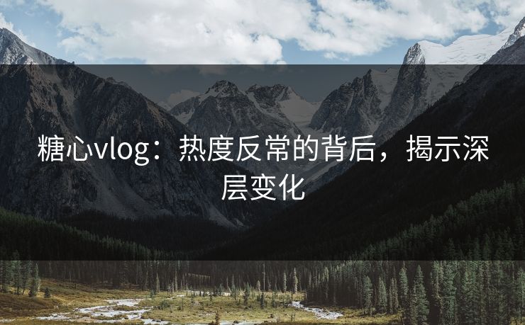 糖心vlog：热度反常的背后，揭示深层变化