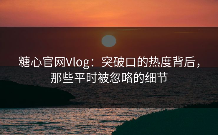 糖心官网Vlog：突破口的热度背后，那些平时被忽略的细节
