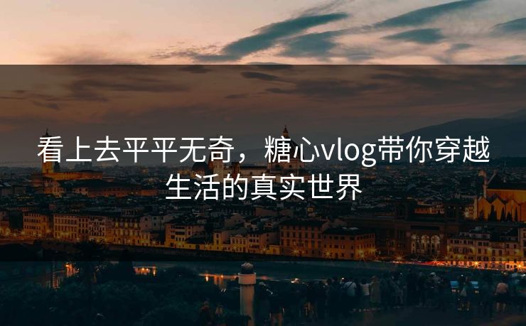 看上去平平无奇，糖心vlog带你穿越生活的真实世界