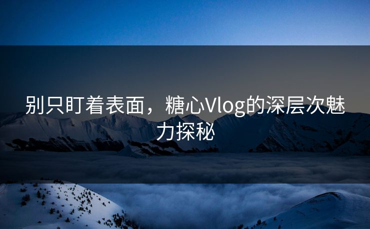 别只盯着表面，糖心Vlog的深层次魅力探秘