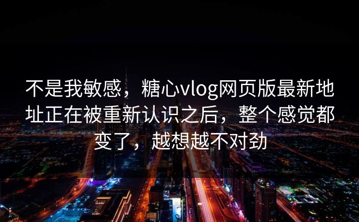 不是我敏感，糖心vlog网页版最新地址正在被重新认识之后，整个感觉都变了，越想越不对劲