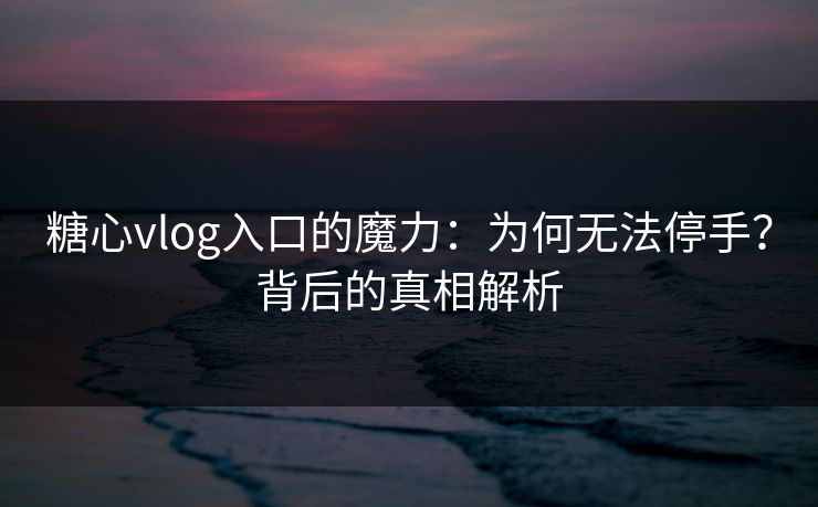 糖心vlog入口的魔力：为何无法停手？背后的真相解析
