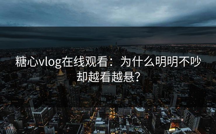 糖心vlog在线观看：为什么明明不吵却越看越悬？