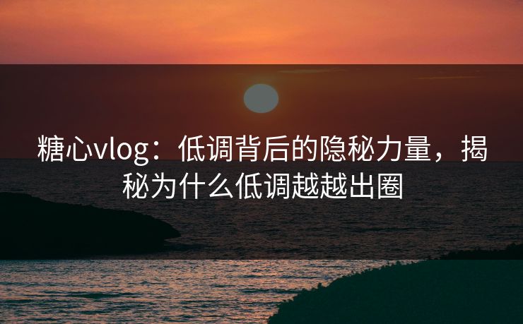 糖心vlog：低调背后的隐秘力量，揭秘为什么低调越越出圈