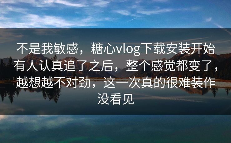 不是我敏感，糖心vlog下载安装开始有人认真追了之后，整个感觉都变了，越想越不对劲，这一次真的很难装作没看见