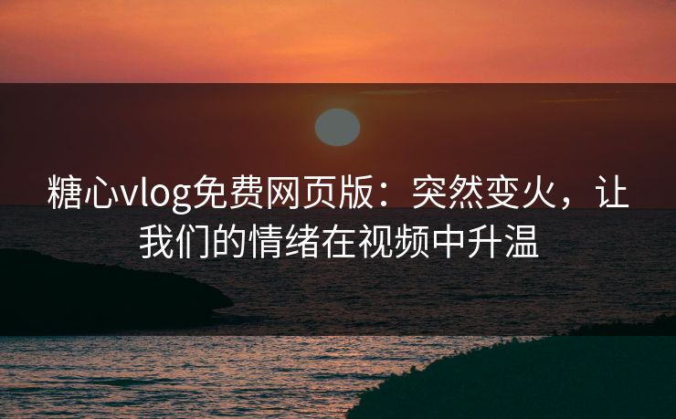 糖心vlog免费网页版：突然变火，让我们的情绪在视频中升温