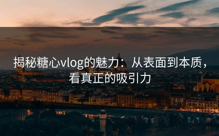 揭秘糖心vlog的魅力：从表面到本质，看真正的吸引力