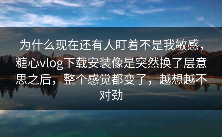 为什么现在还有人盯着不是我敏感，糖心vlog下载安装像是突然换了层意思之后，整个感觉都变了，越想越不对劲