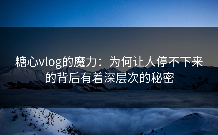 糖心vlog的魔力：为何让人停不下来的背后有着深层次的秘密