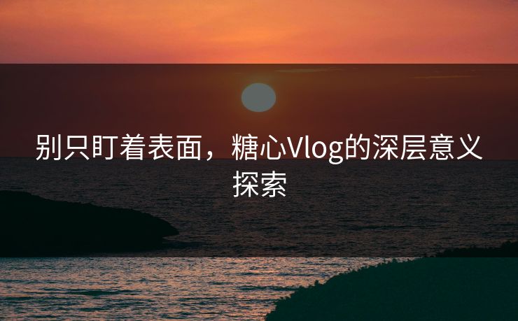 别只盯着表面，糖心Vlog的深层意义探索