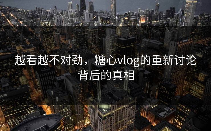 越看越不对劲，糖心vlog的重新讨论背后的真相
