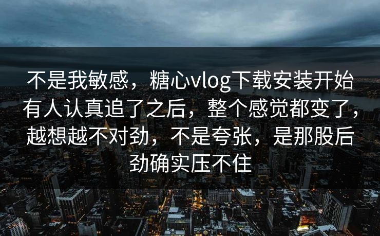 不是我敏感，糖心vlog下载安装开始有人认真追了之后，整个感觉都变了，越想越不对劲，不是夸张，是那股后劲确实压不住