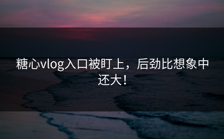 糖心vlog入口被盯上，后劲比想象中还大！