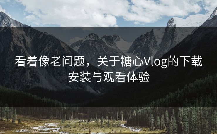 看着像老问题，关于糖心Vlog的下载安装与观看体验